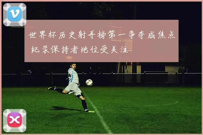 世界杯历史射手榜第一争夺成焦点 纪录保持者地位受关注