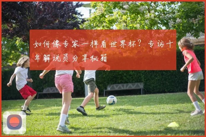 如何像专家一样看世界杯?专访十年解说员分享秘籍