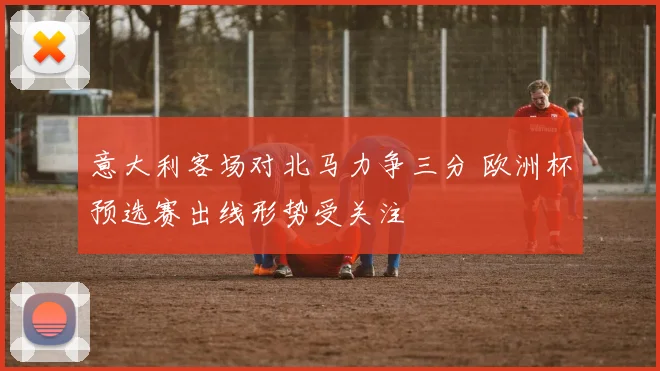 意大利客场对北马力争三分 欧洲杯预选赛出线形势受关注