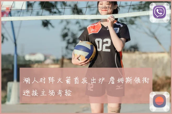 湖人对阵火箭首发出炉 詹姆斯领衔迎接主场考验
