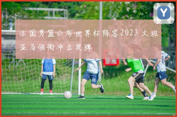 法国男篮公布世界杯阵容2023 文班亚马领衔冲击奖牌