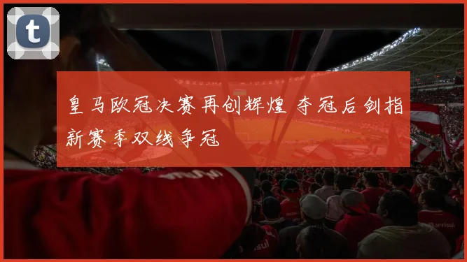皇马欧冠决赛再创辉煌 夺冠后剑指新赛季双线争冠