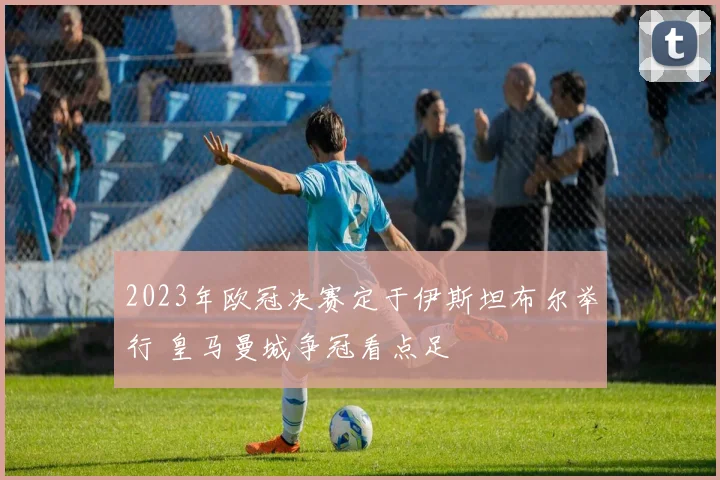 2023年欧冠决赛定于伊斯坦布尔举行 皇马曼城争冠看点足