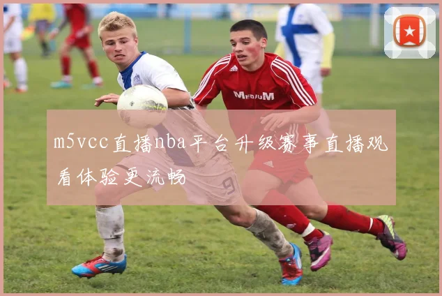 m5vcc直播nba平台升级赛事直播观看体验更流畅