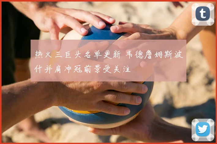 热火三巨头名单更新 韦德詹姆斯波什并肩冲冠前景受关注
