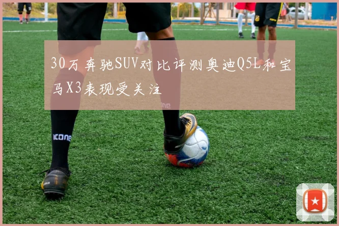 30万奔驰SUV对比评测奥迪Q5L和宝马X3表现受关注